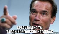  сразу видно ты талдыкорганскии котакбас