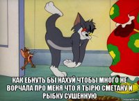  как ебнуть бы нахуй чтобы много не ворчала про меня что я тырю сметану и рыбку сушенную