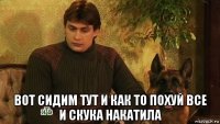  вот сидим тут и как то похуй все и скука накатила