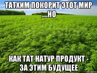 татхим покорит этот мир ....но как тат натур продукт - за этим будущее
