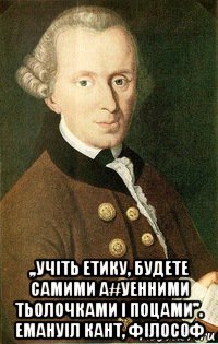  ,,учіть етику, будете самими а#уенними тьолочками і поцами''. емануіл кант, філософ