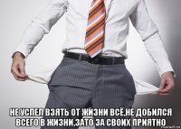  не успел взять от жизни всё,не добился всего в жизни,зато за своих приятно