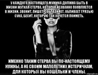 у каждого настоящего мужика должна быть в жизни жуткая стерва, которая незванно появляется в жизни, звонит, пишет, соблазняет, обливает грязью сука, бесит, которую так хочется поиметь. именно таким стерва вы по-настоящему нужны, а не своим малолетних истеричкам, для которых вы кошельки и члены.