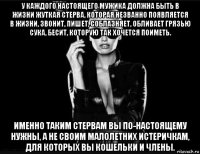 у каждого настоящего мужика должна быть в жизни жуткая стерва, которая незванно появляется в жизни, звонит, пишет, соблазняет, обливает грязью сука, бесит, которую так хочется поиметь. именно таким стервам вы по-настоящему нужны, а не своим малолетних истеричкам, для которых вы кошельки и члены.