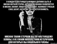 у каждого настоящего мужика должна быть в жизни жуткая стерва, которая незванно появляется в жизни, звонит, пишет, соблазняет, обливает грязью сука, бесит, которую так хочется поиметь. именно таким стервам вы по-настоящему нужны, а не своим малолетним истеричкам, для которых вы кошельки и члены.