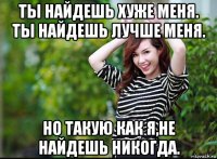 ты найдешь хуже меня. ты найдешь лучше меня. но такую как я,не найдешь никогда.