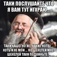 таки послушайте что я вам тут игхраю... таки кашегно же, какие ноты ... хоть и не мои ... но шекелей мне, шекелей таки подкиньте ...