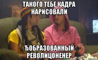 такого тебе кадра нарисовали ђобразованный револицоненер