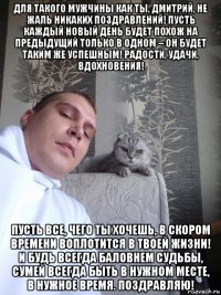 для такого мужчины как ты, дмитрий, не жаль никаких поздравлений! пусть каждый новый день будет похож на предыдущий только в одном – он будет таким же успешным! радости, удачи, вдохновения! пусть все, чего ты хочешь, в скором времени воплотится в твоей жизни! и будь всегда баловнем судьбы, сумей всегда быть в нужном месте, в нужное время. поздравляю!