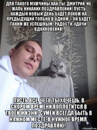 для такого мужчины как ты, дмитрий, не жаль никаких поздравлений! пусть каждый новый день будет похож на предыдущий только в одном – он будет таким же успешным! радости, удачи, вдохновения! пусть все, чего ты хочешь, в скором времени воплотится в твоей жизни! сумей всегда быть в нужном месте, в нужное время. поздравляю!
