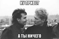 ну привет а ты ничего