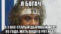я богач а у вас старый дырявый мерс 95 года. мать вашу в рот ибал