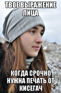 твое выражение лица когда срочно нужна печать от кисегач