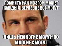 помнить как мозгом может каждый, вернее не все могут лишь немногие могут, но многие смогут