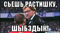 сьешь растишку, шыбздык!