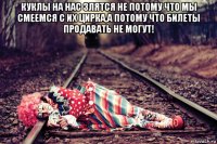куклы на нас злятся не потому что мы смеемся с их цирка,а потому что билеты продавать не могут! 