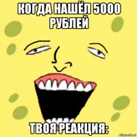 когда нашёл 5000 рублей твоя реакция: