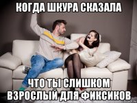 когда шкура сказала что ты слишком взрослый для фиксиков