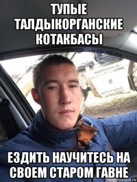 тупые талдыкорганские котакбасы ездить научитесь на своем старом гавне