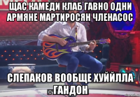 щас камеди клаб гавно одни армяне мартиросян членасос слепаков вообще хуййлла гандон