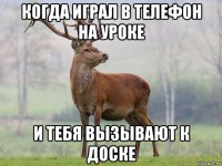 когда играл в телефон на уроке и тебя вызывают к доске