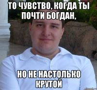 то чувство, когда ты почти богдан, но не настолько крутой