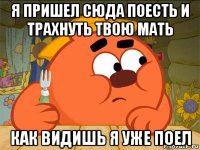 я пришел сюда поесть и трахнуть твою мать как видишь я уже поел