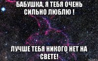 бабушка, я тебя очень сильно люблю ! лучше тебя никого нет на свете!