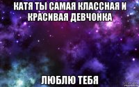катя ты самая классная и красивая девчонка люблю тебя