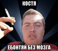 костя ебонтяй без мозга