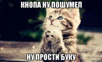 кнопа ну пошумел ну прости буку
