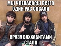 мы членасосы всего один раз сосали сразу ваххабитами стали