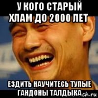 у кого старый хлам до 2000 лет ездить научитесь тупые гандоны талдыка