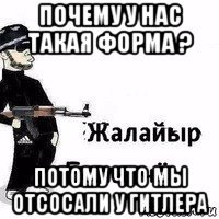 почему у нас такая форма ? потому что мы отсосали у гитлера