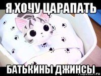 я хочу царапать батькины джинсы