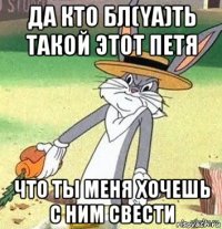 да кто бл(ya)ть такой этот петя что ты меня хочешь с ним свести