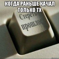 когда раньше качал только тх 