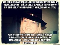 жизнь она, как карамель, с разною начинкою у одних так чистый хмель, у других с горчинкою ну, бывает, что взбрыкнет, или дурью мается, или к стеночке припрет с каждым ведь случается! все равно её люби… и цени мгновения… я тебе желаю юля супер- настроения!