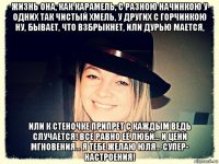 жизнь она, как карамель, с разною начинкою у одних так чистый хмель, у других с горчинкою ну, бывает, что взбрыкнет, или дурью мается, или к стеночке припрет с каждым ведь случается! все равно её люби… и цени мгновения… я тебе желаю юля... супер- настроения!