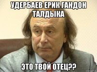 удербаев ерик гандон талдыка это твой отец??