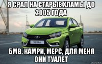 я срал на старые хламы до 2005 года бмв, камри, мерс, для меня они туалет