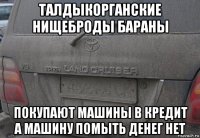 талдыкорганские нищеброды бараны покупают машины в кредит а машину помыть денег нет