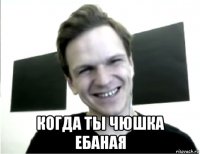  когда ты чюшка ебаная