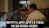 love is смотреть друг другу в глаза, когда пьешь водку.