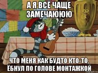 а я всё чаще замечаююю что меня как будто кто-то, ёбнул по голове монтажкой