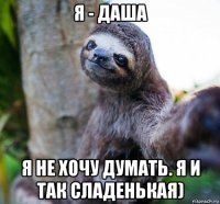 я - даша я не хочу думать. я и так сладенькая)