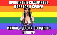 проклятые содомиты, порятся в сраку! милая, а давай сегодня в попку?