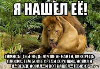 я нашел её! уймись! тебе ведь лучше не найти, как средь плохих, тем более среди хороших. искал и я… везде искал… и вот нашёл… тебя!)))