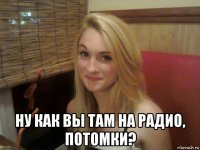  ну как вы там на радио, потомки?