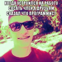 когда устроился на работу сосать член,а друзьям сказал что программист 